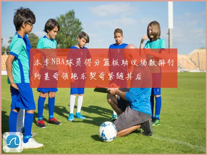本季NBA球员得分篮板助攻场数排行约基奇领跑东契奇紧随其后