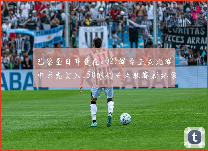 巴黎圣日耳曼在2025赛季正式比赛中率先打入150球创五大联赛新纪录