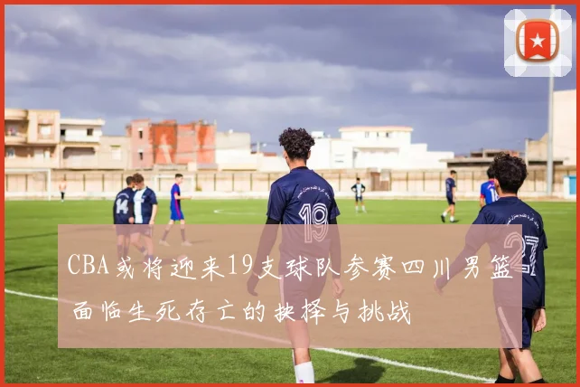 CBA或将迎来19支球队参赛四川男篮面临生死存亡的抉择与挑战
