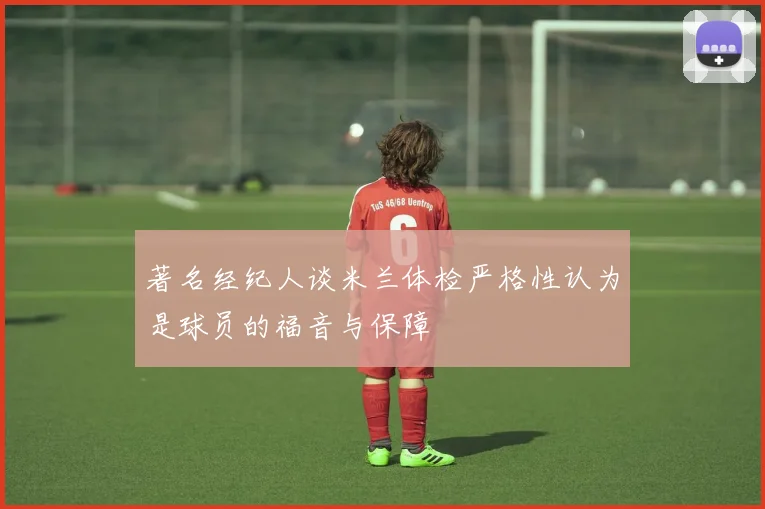 著名经纪人谈米兰体检严格性认为是球员的福音与保障