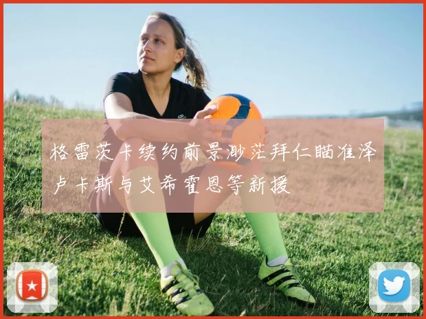 格雷茨卡续约前景渺茫拜仁瞄准泽卢卡斯与艾希霍恩等新援