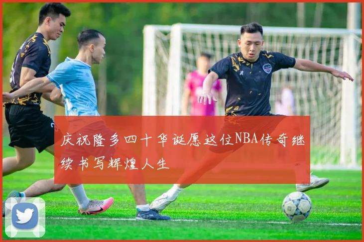 庆祝隆多四十华诞愿这位NBA传奇继续书写辉煌人生