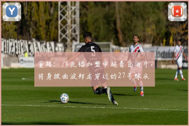 董路：邝兆镭加盟中超青岛海牛，将身披曲波郑龙穿过的27号球衣