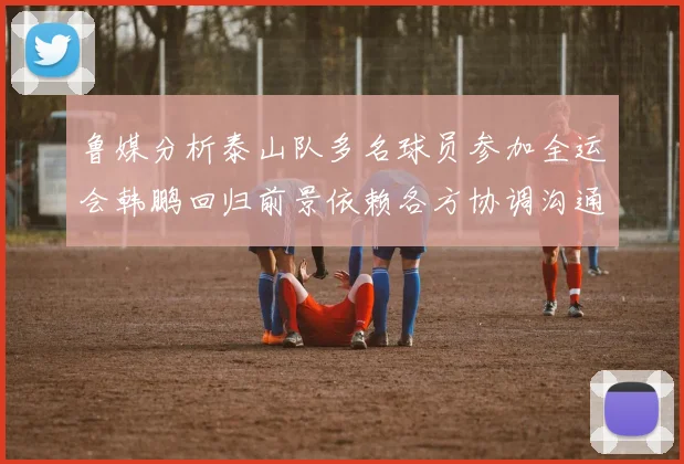 鲁媒分析泰山队多名球员参加全运会韩鹏回归前景依赖各方协调沟通
