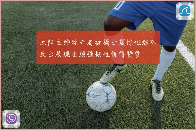 太阳主帅称开局被骑士震惊但球队反击展现出顽强韧性值得赞赏
