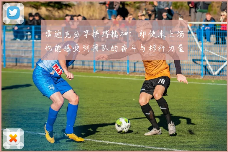 雷迪克分享拼搏精神：即使未上场也能感受到团队的奋斗与标杆力量
