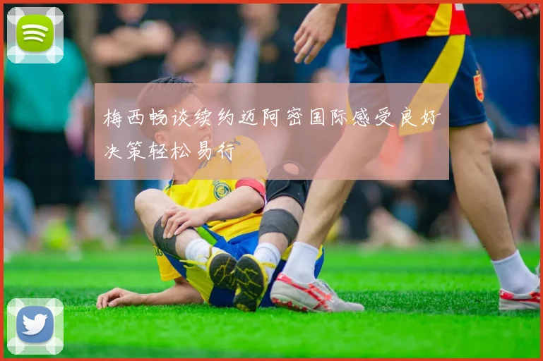 梅西畅谈续约迈阿密国际感受良好决策轻松易行