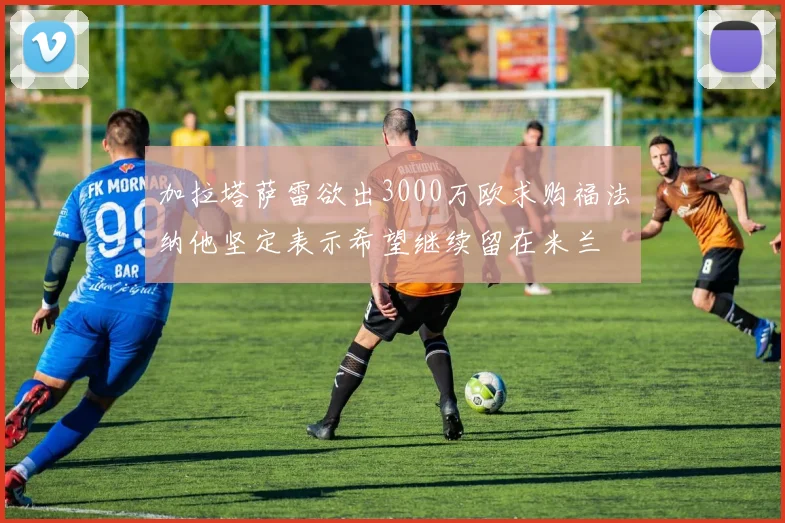 加拉塔萨雷欲出3000万欧求购福法纳他坚定表示希望继续留在米兰