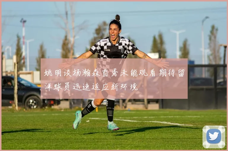 姚明谈杨瀚森首秀未能观看期待留洋球员迅速适应新环境