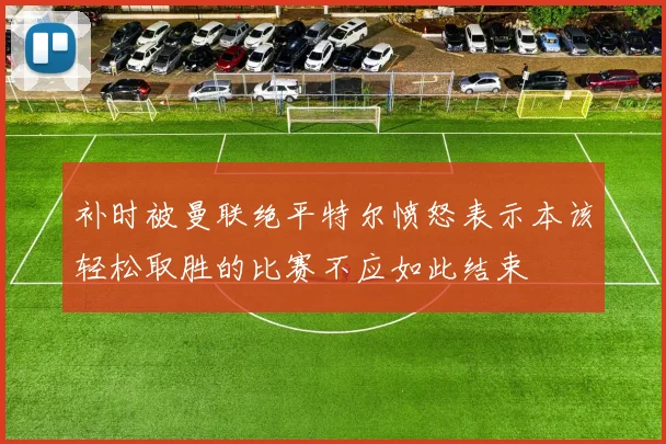 补时被曼联绝平特尔愤怒表示本该轻松取胜的比赛不应如此结束