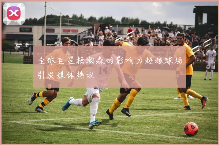 全球巨星杨瀚森的影响力超越球场引发媒体热议