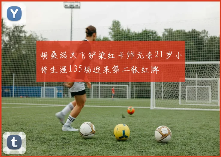 胡桑诺夫飞铲染红卡帅无奈21岁小将生涯135场迎来第二张红牌