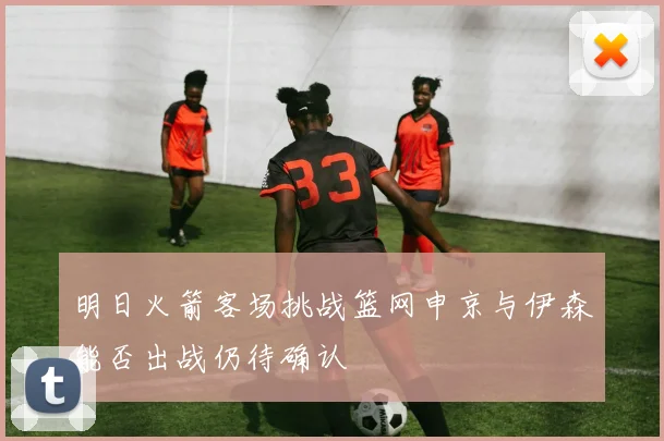 明日火箭客场挑战篮网申京与伊森能否出战仍待确认