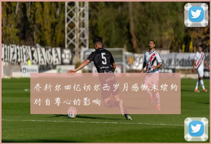 乔科尔回忆切尔西岁月感慨未续约对自尊心的影响