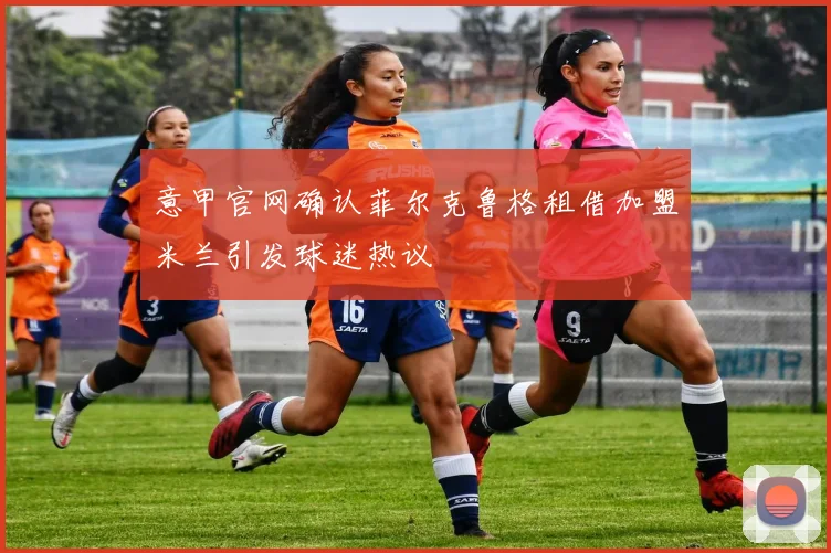 意甲官网确认菲尔克鲁格租借加盟米兰引发球迷热议