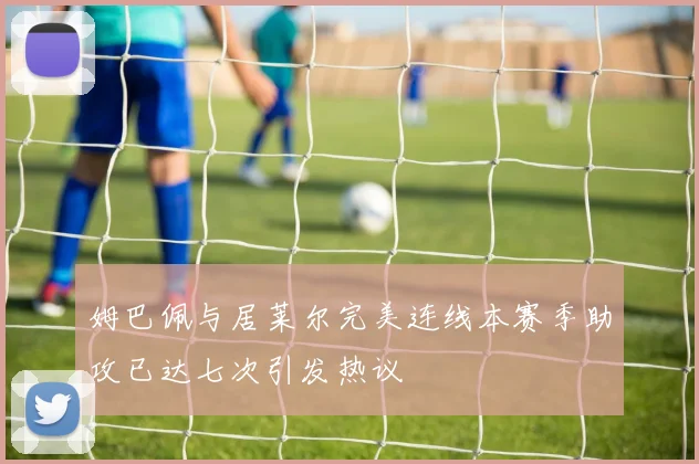 姆巴佩与居莱尔完美连线本赛季助攻已达七次引发热议