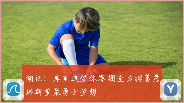 湖记：库里追梦休赛期全力招募詹姆斯重聚勇士梦想