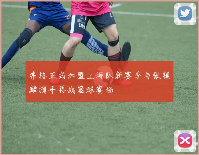 弗格正式加盟上海队新赛季与张镇麟携手再战篮球赛场