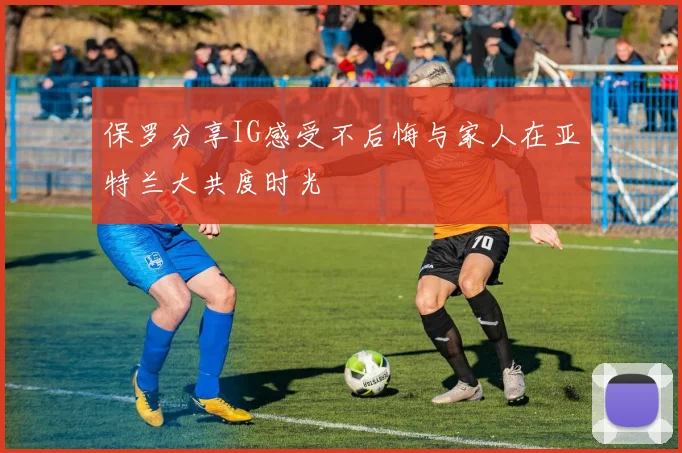 保罗分享IG感受不后悔与家人在亚特兰大共度时光