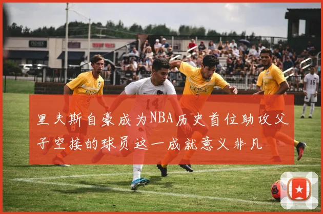 里夫斯自豪成为NBA历史首位助攻父子空接的球员这一成就意义非凡