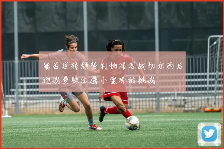能否逆转颓势利物浦客战切尔西后迎战曼联法鹰小蜜蜂的挑战