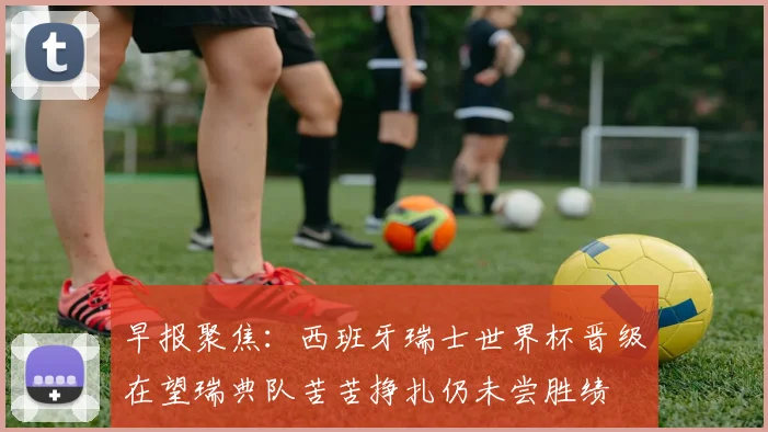 早报聚焦：西班牙瑞士世界杯晋级在望瑞典队苦苦挣扎仍未尝胜绩