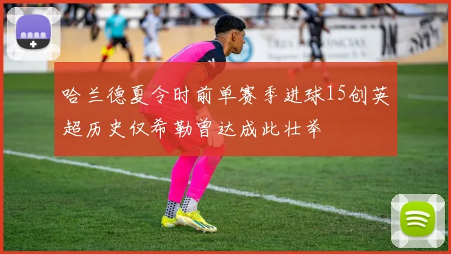 哈兰德夏令时前单赛季进球15创英超历史仅希勒曾达成此壮举