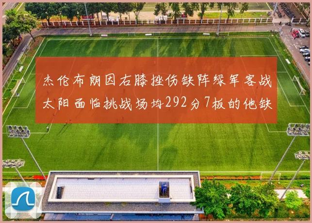 杰伦布朗因右膝挫伤缺阵绿军客战太阳面临挑战场均292分7板的他缺席影响大