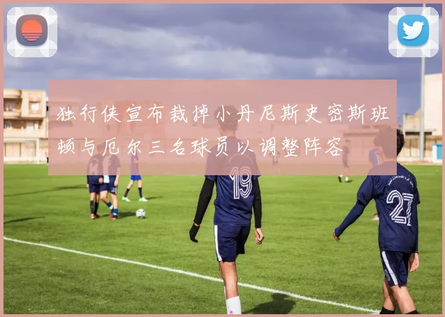 独行侠宣布裁掉小丹尼斯史密斯班顿与厄尔三名球员以调整阵容