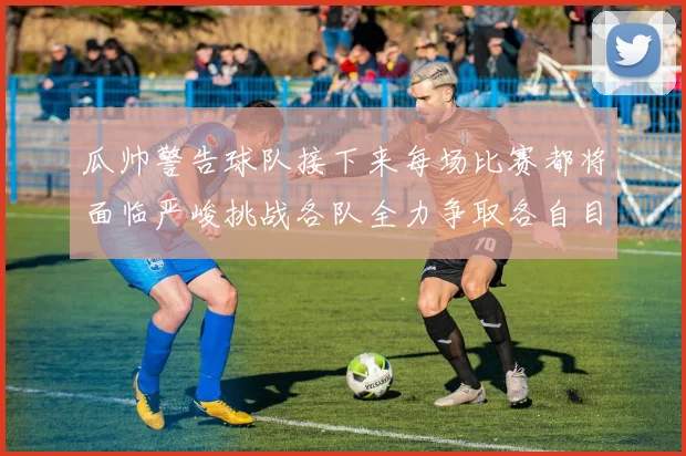 瓜帅警告球队接下来每场比赛都将面临严峻挑战各队全力争取各自目标