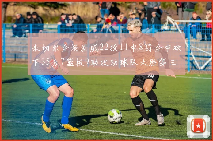 米切尔全场发威22投11中8罚全中砍下35分7篮板9助攻助球队大胜第三节独得20分