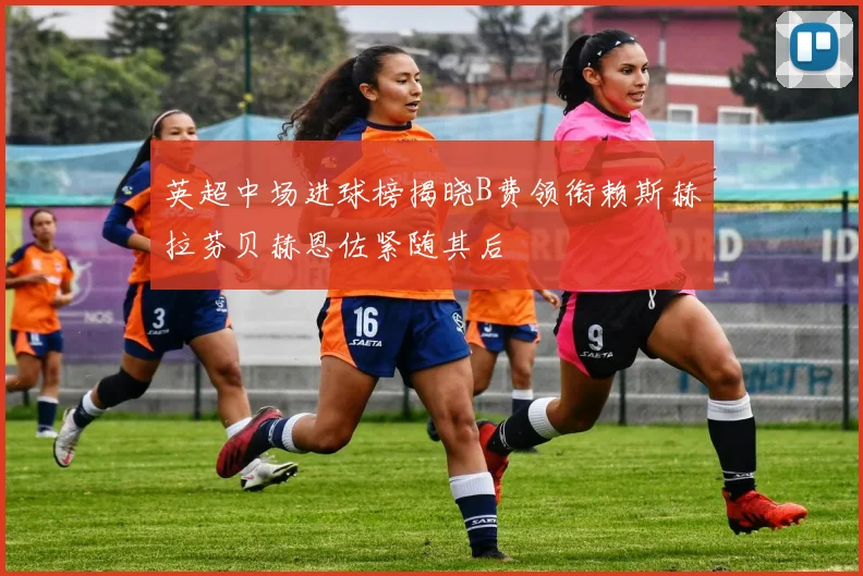 英超中场进球榜揭晓B费领衔赖斯赫拉芬贝赫恩佐紧随其后