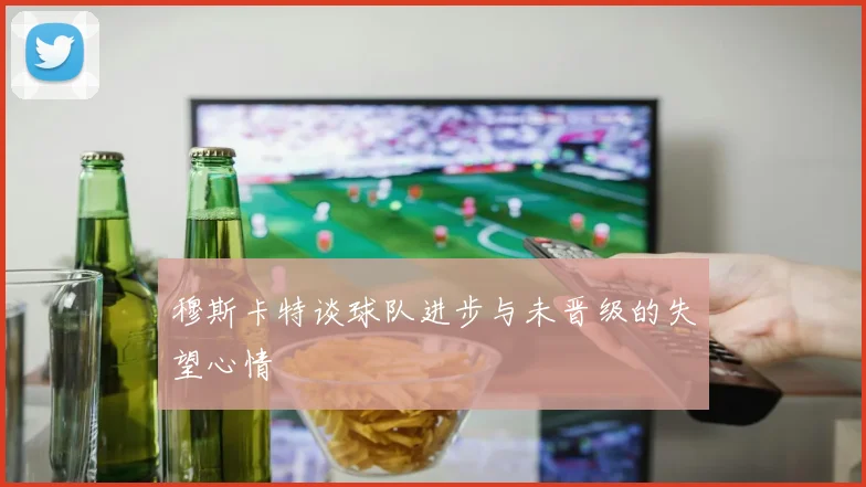 穆斯卡特谈球队进步与未晋级的失望心情