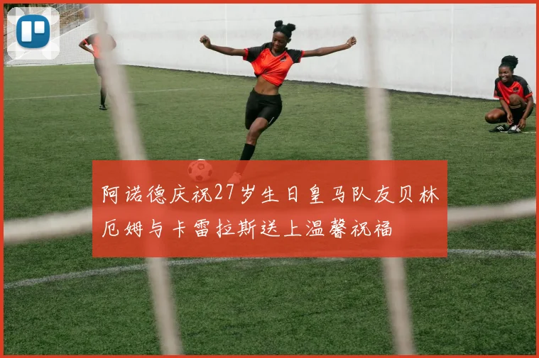 阿诺德庆祝27岁生日皇马队友贝林厄姆与卡雷拉斯送上温馨祝福