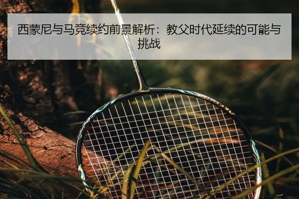 西蒙尼与马竞续约前景解析:教父时代延续的可能与挑战
